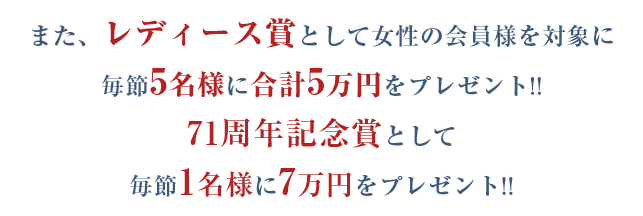 また、レディース賞として女性の会員様を対象に毎節5名様に合計5万円をプレゼント!!71周年記念賞として毎節1名様に7万円をプレゼント!!